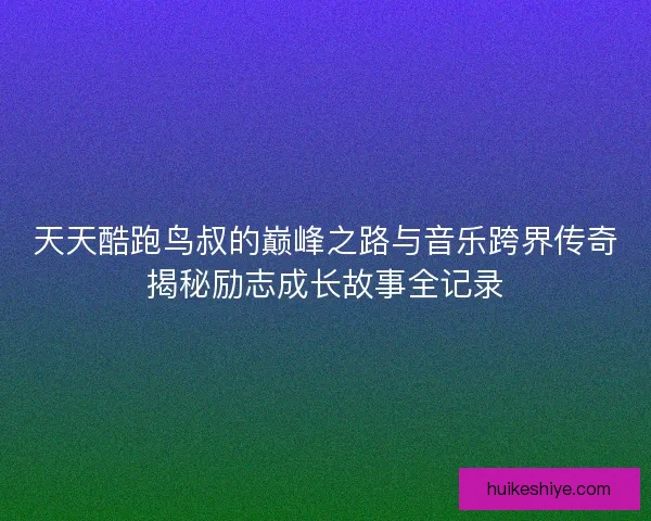 天天酷跑鸟叔的巅峰之路与音乐跨界传奇揭秘励志成长故事全记录