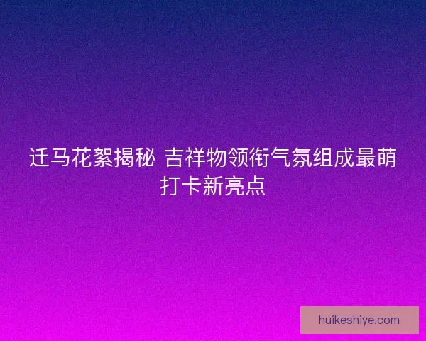 迁马花絮揭秘 吉祥物领衔气氛组成最萌打卡新亮点