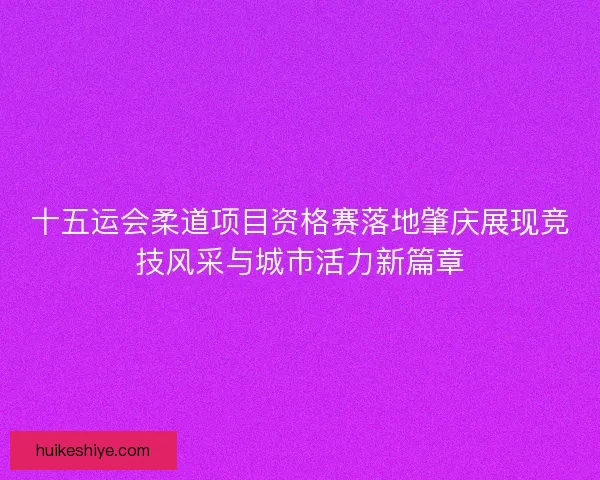 十五运会柔道项目资格赛落地肇庆展现竞技风采与城市活力新篇章