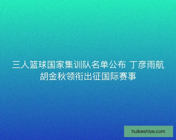 三人篮球国家集训队名单公布 丁彦雨航胡金秋领衔出征国际赛事